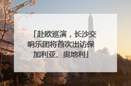 赴欧巡演，长沙交响乐团将首次出访保加利亚、奥地利