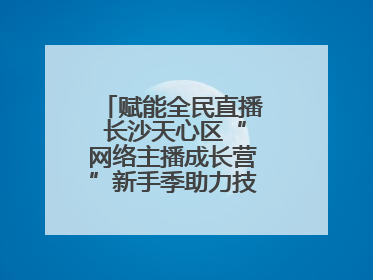 赋能全民直播 长沙天心区“网络主播成长营”新手季助力技能与信心齐飞