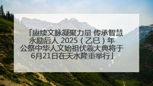 赓续文脉凝聚力量 传承智慧永励后人 2025（乙巳）年公祭中华人文始祖伏羲大典将于6月21日在天水隆重举行
