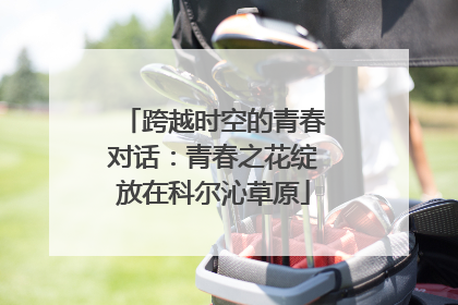 跨越时空的青春对话：青春之花绽放在科尔沁草原