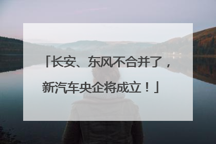 长安、东风不合并了，新汽车央企将成立！