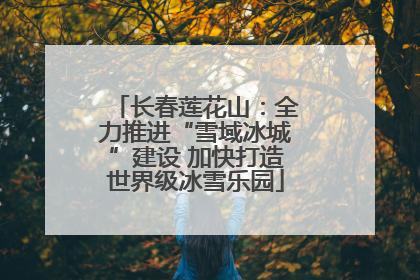 长春莲花山：全力推进“雪域冰城”建设 加快打造世界级冰雪乐园