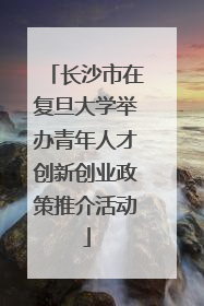 长沙市在复旦大学举办青年人才创新创业政策推介活动