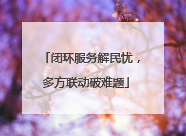 闭环服务解民忧，多方联动破难题