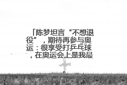 陈梦坦言“不想退役”，期待再参与奥运：很享受打乒乓球，在奥运会上是我最幸福的时候