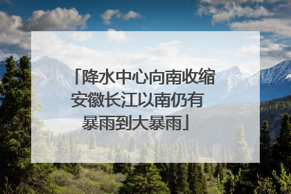降水中心向南收缩 安徽长江以南仍有暴雨到大暴雨