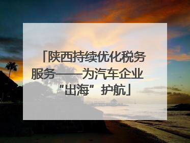 陕西持续优化税务服务——为汽车企业“出海”护航