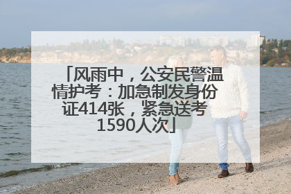 风雨中，公安民警温情护考：加急制发身份证414张，紧急送考1590人次