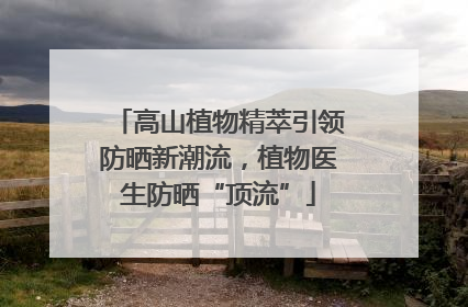 高山植物精萃引领防晒新潮流，植物医生防晒“顶流”
