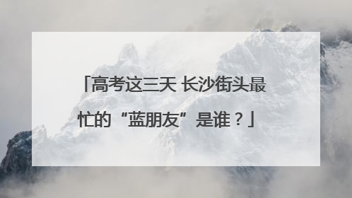 高考这三天 长沙街头最忙的“蓝朋友”是谁？