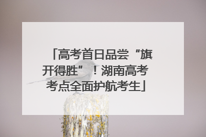 高考首日品尝“旗开得胜”！湖南高考考点全面护航考生