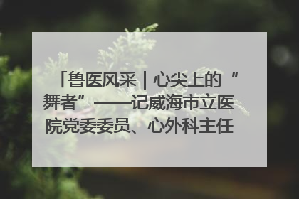 鲁医风采｜心尖上的“舞者”——记威海市立医院党委委员、心外科主任、主任医师景昊