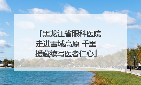 黑龙江省眼科医院走进雪域高原 千里援藏续写医者仁心