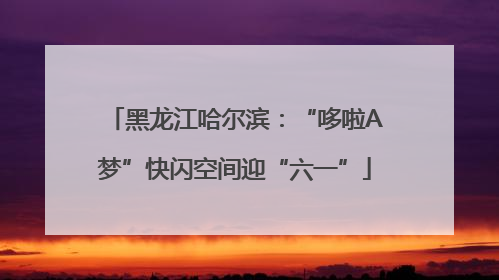 黑龙江哈尔滨：“哆啦A梦”快闪空间迎“六一”