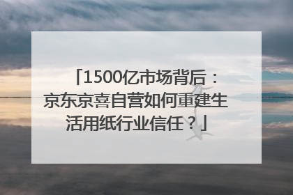 1500亿市场背后：京东京喜自营如何重建生活用纸行业信任？