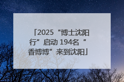 2025“博士沈阳行”启动 194名“香博博”来到沈阳