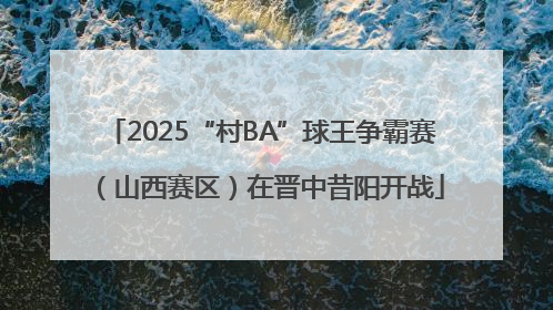 2025“村BA”球王争霸赛（山西赛区）在晋中昔阳开战