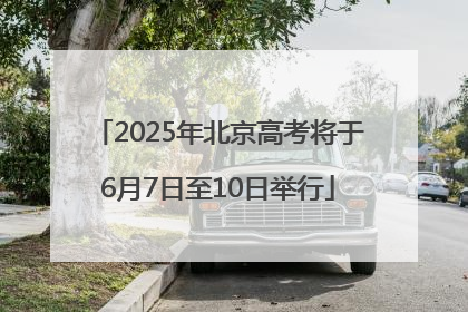 2025年北京高考将于6月7日至10日举行
