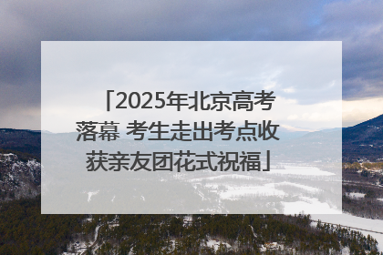 2025年北京高考落幕 考生走出考点收获亲友团花式祝福