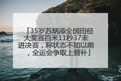 35岁苏炳添全国田径大奖赛百米11秒37未进决赛，称状态不如以前，全运会争取上替补