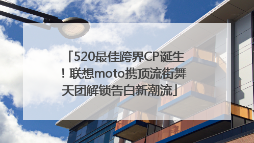 520最佳跨界CP诞生！联想moto携顶流街舞天团解锁告白新潮流