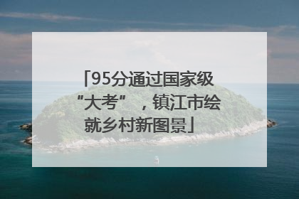 95分通过国家级“大考”，镇江市绘就乡村新图景